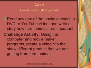 Martha Y and Dagne W Assignment 2: Interst
centerDagne Woldie Assignment 2; Interest Center
Card 4
How farm animals important.
Read any one of the books or watch a
DVD or YouTube video and write a
story how farm animals are important.
Challenge Activity: Using the
computer and movie maker
programs, create a video clip that
show different product that we are
getting from farm animals.
 