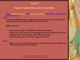 Martha Y and Dagne W Assignment 2: Interst
centerDagne Woldie Assignment 2; Interest Center
Card 5
Take at least three farm animals.
Watch http://goo.gl/sYLz7 and http://goo.gl/bWh0V YouTube clip and refer any
printed resources.
Then:
Narrate the habitat and the types of food they are eating, and different
name given to all animals. Differentia their sound.
Make sure to:
Show by drawing the habitat of different animals
Record you own sound by imitating the sound of different animals
Explain why those animals have different habitat
Show the life cycle of chicken, pigs, and horse
Then:
Make a class chart displaying the collected facts about habitat and
characteristics of those animals
 