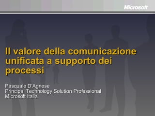 Il valore della comunicazione unificata a supporto dei processi Pasquale D’Agnese Principal Technology Solution Professional Microsoft Italia 