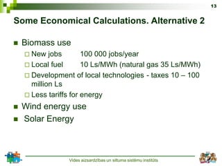 13


Some Economical Calculations. Alternative 2

   Biomass use
     New   jobs       100 000 jobs/year
     Local fuel       10 Ls/MWh (natural gas 35 Ls/MWh)
     Development of local technologies - taxes 10 – 100
      million Ls
     Less tariffs for energy

   Wind energy use
   Solar Energy



                 Vides aizsardzības un siltuma sistēmu institūts
 