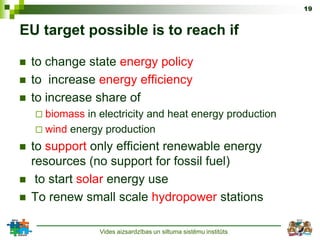 19


EU target possible is to reach if

   to change state energy policy
   to increase energy efficiency
   to increase share of
     biomass in electricity and heat energy production
     wind energy production

   to support only efficient renewable energy
    resources (no support for fossil fuel)
    to start solar energy use
   To renew small scale hydropower stations

                 Vides aizsardzības un siltuma sistēmu institūts
 