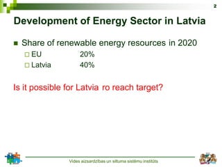 2


Development of Energy Sector in Latvia

   Share of renewable energy resources in 2020
     EU            20%
     Latvia        40%


Is it possible for Latvia ro reach target?




               Vides aizsardzības un siltuma sistēmu institūts
 