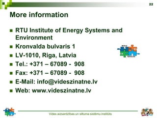 22


More information

   RTU Institute of Energy Systems and
    Environment
   Kronvalda bulvaris 1
   LV-1010, Riga, Latvia
   Tel.: +371 – 67089 - 908
   Fax: +371 – 67089 - 908
   E-Mail: info@videszinatne.lv
   Web: www.videszinatne.lv


              Vides aizsardzības un siltuma sistēmu institūts
 