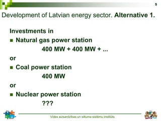 5


Development of Latvian energy sector. Alternative 1.

  Investments in
   Natural gas power station
             400 MW + 400 MW + ...
  or
   Coal power station
             400 MW
  or
   Nuclear power station
             ???
                Vides aizsardzības un siltuma sistēmu institūts
 