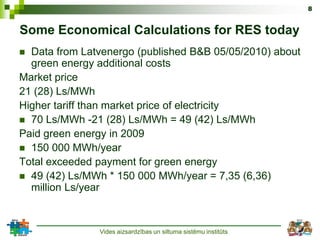 8


Some Economical Calculations for RES today
 Data from Latvenergo (published B&B 05/05/2010) about
  green energy additional costs
Market price
21 (28) Ls/MWh
Higher tariff than market price of electricity
 70 Ls/MWh -21 (28) Ls/MWh = 49 (42) Ls/MWh
Paid green energy in 2009
 150 000 MWh/year
Total exceeded payment for green energy
 49 (42) Ls/MWh * 150 000 MWh/year = 7,35 (6,36)
  million Ls/year



               Vides aizsardzības un siltuma sistēmu institūts
 