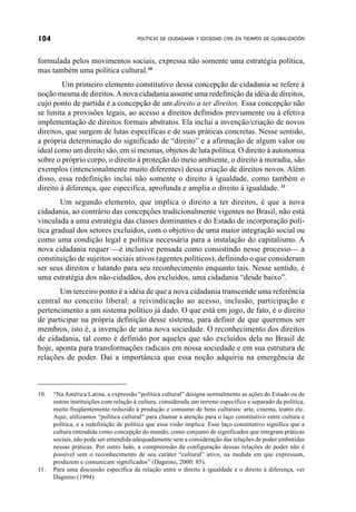 104                                    POLÍTICAS DE CIUDADANÍA Y SOCIEDAD CIVIL EN TIEMPOS DE GLOBALIZACIÓN



formulada pelos movimentos sociais, expressa não somente uma estratégia política,
mas também uma política cultural.10
        Um primeiro elemento constitutivo dessa concepção de cidadania se refere à
noção mesma de direitos. A nova cidadania assume uma redefinição da idéia de direitos,
cujo ponto de partida é a concepção de um direito a ter direitos. Essa concepção não
se limita a provisões legais, ao acesso a direitos definidos previamente ou à efetiva
implementação de direitos formais abstratos. Ela inclui a invenção/criação de novos
direitos, que surgem de lutas específicas e de suas práticas concretas. Nesse sentido,
a própria determinação do significado de “direito” e a afirmação de algum valor ou
ideal como um direito são, em si mesmas, objetos de luta política. O direito à autonomia
sobre o próprio corpo, o direito à proteção do meio ambiente, o direito à moradia, são
exemplos (intencionalmente muito diferentes) dessa criação de direitos novos. Além
disso, essa redefinição inclui não somente o direito à igualdade, como também o
direito à diferença, que especifica, aprofunda e amplia o direito à igualdade. 11
        Um segundo elemento, que implica o direito a ter direitos, é que a nova
cidadania, ao contrário das concepções tradicionalmente vigentes no Brasil, não está
vinculada a uma estratégia das classes dominantes e do Estado de incorporação polí-
tica gradual dos setores excluídos, com o objetivo de uma maior integração social ou
como uma condição legal e política necessária para a instalação do capitalismo. A
nova cidadania requer —é inclusive pensada como consistindo nesse processo— a
constituição de sujeitos sociais ativos (agentes políticos), definindo o que consideram
ser seus direitos e lutando para seu reconhecimento enquanto tais. Nesse sentido, é
uma estratégia dos não-cidadãos, dos excluídos, uma cidadania “desde baixo”.
       Um terceiro ponto é a idéia de que a nova cidadania transcende uma referência
central no conceito liberal: a reivindicação ao acesso, inclusão, participação e
pertencimento a um sistema político já dado. O que está em jogo, de fato, é o direito
de participar na própria definição desse sistema, para definir de que queremos ser
membros, isto é, a invenção de uma nova sociedade. O reconhecimento dos direitos
de cidadania, tal como é definido por aqueles que são excluídos dela no Brasil de
hoje, aponta para transformações radicais em nossa sociedade e em sua estrutura de
relações de poder. Daí a importância que essa noção adquiriu na emergência de



10.   “Na América Latina, a expressão “política cultural” designa normalmente as ações do Estado ou de
      outras instituições com relação à cultura, considerada um terreno específico e separado da política,
      muito freqüentemente reduzido à produção e consumo de bens culturais: arte, cinema, teatro etc.
      Aqui, utilizamos “política cultural” para chamar a atenção para o laço constitutivo entre cultura e
      política, e a redefinição de política que essa visão implica. Esse laço constitutivo significa que a
      cultura entendida como concepção do mundo, como conjunto de significados que integram práticas
      sociais, não pode ser entendida adequadamente sem a consideração das relações de poder embutidas
      nessas práticas. Por outro lado, a compreensão da configuração dessas relações de poder não é
      possível sem o reconhecimento de seu caráter “cultural” ativo, na medida em que expressam,
      produzem e comunicam significados” (Dagnino, 2000: 85).
11.   Para uma discussão específica da relação entre o direito à igualdade e o direito à diferença, ver
      Dagnino (1994).
 