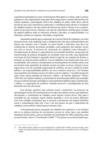 ¿SOCIEDAD CIVIL, PARTICIPACÃO E CIDADANIA: DE QUE ESTAMOS FALANDO?                               105

experiências participativas como os Orçamentos Participativos e outras, onde os setores
populares e suas organizações lutam para abrir espaço para o controle democrático do
Estado mediante a participação efetiva dos cidadãos no poder. Além disso, não há
dúvida de que essas experiências expressam e contribuem para reforçar a existência
de cidadãos-sujeitos e de uma cultura de direitos que inclui o direito a ser co-partici-
pante em governos locais. Ademais, esse tipo de experiência contribui para a criação
de espaços públicos onde os interesses comuns e privados, as especificidades e as
diferenças, podem ser expostas, discutidas e negociadas.
       Apontando também para a superação do conceito liberal de cidadania, um outro
elemento dessa visão ampliada é que a cidadania não está mais confinada dentro dos
limites das relações com o Estado, ou entre Estado e indivíduo, mas deve ser
estabelecida no interior da própria sociedade, como parâmetro das relações sociais
que nela se travam. O processo de construção de cidadania como afirmação e
reconhecimento de direitos é, especialmente na sociedade brasileira, um processo de
transformação de práticas arraigadas na sociedade como um todo, cujo significado
está longe de ficar limitado à aquisição formal e legal de um conjunto de direitos e,
portanto, ao sistema político-judicial. A nova cidadania é um projeto para uma nova
sociabilidade: não somente a incorporação no sistema político em sentido estrito, mas
um formato mais igualitário de relações sociais em todos os níveis, inclusive novas
regras para viver em sociedade (negociação de conflitos, um novo sentido de ordem
pública e de responsabilidade pública, um novo contrato social etc.). Um formato
mais igualitário de relações sociais em todos os níveis implica o “reconhecimento do
outro como sujeito portador de interesses válidos e de direitos legítimos” (Telles,
1994: 46). Isso implica também a constituição de uma dimensão pública da sociedade,
em que os direitos possam consolidar-se como parâmetros públicos para a interlocução,
o debate e a negociação de conflitos, tornando possível a reconfiguração de uma
dimensão ética da vida social.
       Esse projeto significa uma reforma moral e intelectual: um processo de
aprendizagem social, de construção de novos tipos de relações sociais, que implicam,
obviamente, a constituição de cidadãos como sujeitos sociais ativos. Mas para a
sociedade em seu conjunto, requer também aprender a viver em termos diferentes
com esses cidadãos emergentes que se recusam a permanecer nos lugares definidos
social e culturalmente para eles. Esse é um dos pontos em que o radicalismo da
cidadania como política cultural parece bastante claro.
      A disseminação dessa concepção de cidadania foi expressiva, e ela orientou
não só as práticas políticas de movimentos sociais de vários tipos, mas também
mudanças institucionais, como as incluídas na Constituição de 1988, conhecida, como
já mencionado, como a “Constituição Cidadã”.12 Foi graças a essa disseminação que,



12.   Para análises desse impacto no nível institucional, ver Benevides (1998); para um exemplo, entre
      muitos, do significado dessa noção de cidadania nas práticas dos movimentos sociais, ver Dagnino
      (1995).
 