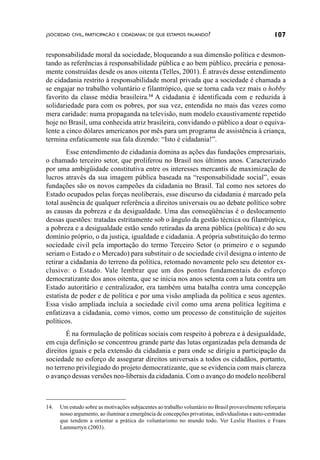 ¿SOCIEDAD CIVIL, PARTICIPACÃO E CIDADANIA: DE QUE ESTAMOS FALANDO?                                   107

responsabilidade moral da sociedade, bloqueando a sua dimensão política e desmon-
tando as referências à responsabilidade pública e ao bem público, precária e penosa-
mente construídas desde os anos oitenta (Telles, 2001). É através desse entendimento
de cidadania restrito à responsabilidade moral privada que a sociedade é chamada a
se engajar no trabalho voluntário e filantrópico, que se torna cada vez mais o hobby
favorito da classe média brasileira.14 A cidadania é identificada com e reduzida à
solidariedade para com os pobres, por sua vez, entendida no mais das vezes como
mera caridade: numa propaganda na televisão, num modelo exaustivamente repetido
hoje no Brasil, uma conhecida atriz brasileira, convidando o público a doar o equiva-
lente a cinco dólares americanos por mês para um programa de assistência à criança,
termina enfaticamente sua fala dizendo: “Isto é cidadania!”.
        Esse entendimento de cidadania domina as ações das fundações empresariais,
o chamado terceiro setor, que proliferou no Brasil nos últimos anos. Caracterizado
por uma ambigüidade constitutiva entre os interesses mercantis de maximização de
lucros através da sua imagem pública baseada na “responsabilidade social”, essas
fundações são os novos campeões da cidadania no Brasil. Tal como nos setores do
Estado ocupados pelas forças neoliberais, esse discurso da cidadania é marcado pela
total ausência de qualquer referência a direitos universais ou ao debate político sobre
as causas da pobreza e da desigualdade. Uma das conseqüências é o deslocamento
dessas questões: tratadas estritamente sob o ângulo da gestão técnica ou filantrópica,
a pobreza e a desigualdade estão sendo retiradas da arena pública (política) e do seu
domínio próprio, o da justiça, igualdade e cidadania. A própria substituição do termo
sociedade civil pela importação do termo Terceiro Setor (o primeiro e o segundo
seriam o Estado e o Mercado) para substituir o de sociedade civil designa o intento de
retirar a cidadania do terreno da política, retomado novamente pelo seu detentor ex-
clusivo: o Estado. Vale lembrar que um dos pontos fundamentais do esforço
democratizante dos anos oitenta, que se inicia nos anos setenta com a luta contra um
Estado autoritário e centralizador, era também uma batalha contra uma concepção
estatista de poder e de política e por uma visão ampliada da política e seus agentes.
Essa visão ampliada incluía a sociedade civil como uma arena política legítima e
enfatizava a cidadania, como vimos, como um processo de constituição de sujeitos
políticos.
       É na formulação de políticas sociais com respeito à pobreza e à desigualdade,
em cuja definição se concentrou grande parte das lutas organizadas pela demanda de
direitos iguais e pela extensão da cidadania e para onde se dirigiu a participação da
sociedade no esforço de assegurar direitos universais a todos os cidadãos, portanto,
no terreno privilegiado do projeto democratizante, que se evidencia com mais clareza
o avanço dessas versões neo-liberais da cidadania. Com o avanço do modelo neoliberal



14.   Um estudo sobre as motivações subjacentes ao trabalho voluntário no Brasil provavelmente reforçaria
      nosso argumento, ao iluminar a emergência de concepções privatistas, individualistas e auto-centradas
      que tendem a orientar a prática do voluntarismo no mundo todo. Ver Leslie Hustinx e Frans
      Lammertyn (2003).
 