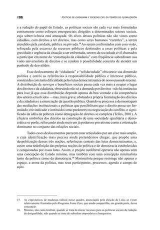 108                                   POLÍTICAS DE CIUDADANÍA Y SOCIEDAD CIVIL EN TIEMPOS DE GLOBALIZACIÓN



e a redução do papel do Estado, as políticas sociais são cada vez mais formuladas
estritamente como esforços emergenciais dirigidos a determinados setores sociais,
cuja sobrevivência está ameaçada. Os alvos dessas políticas não são vistos como
cidadãos, com direitos a ter direitos, mas como seres humanos “carentes”, a serem
atendidos pela caridade, pública ou privada.15 Ao serem confrontados com essa visão,
reforçada pela escassez de recursos públicos destinados a essas políticas e pela
gravidade e urgência da situação a ser enfrentada, setores da sociedade civil chamados
a participar em nome da “construção da cidadania” com freqüência subordinam sua
visão universalista de direitos e se rendem à possibilidade concreta de atender um
punhado de desvalidos.
        Esse deslocamento de “cidadania” e “solidariedade” obscurece sua dimensão
política e corrói as referências à responsabilidade pública e interesse público,
construídas com tanta dificuldade pelas lutas democratizantes do nosso passado recente.
A distribuição de serviços e benefícios sociais passa cada vez mais a ocupar o lugar
dos direitos e da cidadania, obstruindo não só a demanda por direitos - não há instâncias
para isso já que essa distribuição depende apenas da boa vontade e da competência
dos setores envolvidos —mas, mais grave, obstando a própria formulação dos direitos
e da cidadania e a enunciação da questão pública. Quando se processa a desmontagem
das mediações institucionais e políticas que possibilitam que o direito possa ser for-
mulado, reivindicado e instituído como parâmetro na negociação do conflito, o signi-
ficado da idéia da pobreza como denegação de direitos se completa (Telles, 2001). A
eficácia simbólica dos direitos na construção de uma sociedade igualitária e demo-
crática se perde, reforçando ainda mais um já poderoso privatismo como a orientação
dominante no conjunto das relações sociais.
       Todos esses deslocamentos parecem estar articulados por um eixo mais amplo,
a cuja identificação mais precisa ainda pretendemos chegar, que propõe uma
despolitização dessas três noções, referências centrais das lutas democratizantes, e,
assim uma redefinição das próprias noções de política e de democracia estabelecidas
e conquistadas por essas lutas. Assim, o projeto neoliberal operaria não apenas com
uma concepção de Estado mínimo, mas também com uma concepção minimalista
tanto da política como da democracia.16 Minimalista porque restringe não apenas o
espaço, a arena da política, mas seus participantes, processos, agenda e campo de
ação.




15.   As expectativas de mudança radical nesse quadro, anunciadas pela eleição de Lula, se viram
      relativamente frustradas pelo Programa Fome Zero, que ainda compartilha, em grande parte, dessa
      concepção.
16.   Mínimo, não custa lembrar, quando se trata de alocar recursos para as políticas sociais de redução
      da desigualdade; não quando se trata de subsidiar empresários e banqueiros.
 