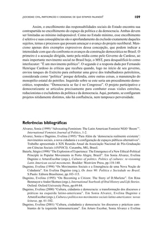 ¿SOCIEDAD CIVIL, PARTICIPACÃO E CIDADANIA: DE QUE ESTAMOS FALANDO?                      109

        Assim, o encolhimento das responsabilidades sociais do Estado encontra sua
contrapartida no encolhimento do espaço da política e da democracia. Ambas devem
ser limitadas ao mínimo indispensável. Como no Estado mínimo, esse encolhimento
é seletivo e suas conseqüências são o aprofundamento da exclusão exatamente daqueles
sujeitos, temas e processos que possam ameaçar o avanço do projeto neoliberal. Men-
ciono apenas dois exemplos expressivos dessa concepção, que podem indicar a
intensidade com que ela confronta os avanços da construção democrática no Brasil. O
primeiro é a acusação dirigida, tanto pela mídia como pelo Governo de Cardoso, ao
mais importante movimento social no Brasil hoje, o MST, para desqualificá-lo como
interlocutor: ”É um movimento político”. O segundo é a resposta dada por Fernando
Henrique Cardoso às críticas que recebeu quando, logo no início de seu governo,
enviou tanques do Exército para enfrentar uma greve dos trabalhadores petroleiros,
considerada como “política” porque defendia, entre outras coisas, a manutenção do
monopólio estatal do petróleo. Inquirido sobre se este seria um procedimento demo-
crático, respondeu: “Democracia se faz é no Congresso”. O projeto participativo e
democratizante se articulou precisamente para combater essas visões estreitas,
reducionistas e excludentes da política e da democracia. Aqui, portanto, se configuram
projetos nitidamente distintos, não há confluência, nem tampouco perversidade.




Referências bibliográficas
Alvarez, Sonia (1999) “Advocating Feminism: The Latin American Feminist NGO ‘Boom’”.
   International Feminist Journal of Politics, 1-2.
Alvarez, Sonia e Dagnino, Evelina (1995) “Para Além da ‘democracia realmente existente’:
   movimentos sociais, a nova cidadania e a configuração de espaços públicos alternativos”.
   Trabalho apresentado à XIX Reunião Anual da Associação Nacional de Pós-Graduação
   em Ciências Sociais (ANPOCS), Caxambu, MG, Brasil.
Baierle, Sérgio (1998) “The Explosion of Experience: The Emergence of a New Ethical-Political
   Principle in Popular Movements in Porto Alegre, Brazil”. Em Sonia Alvarez, Evelina
   Dagnino e ArturoEscobar (orgs.), Cultures of politics. Politics of cultures: re-visioning
   Latin American social movements. Boulder: Westview Press, pp.118-140.
Dagnino, Evelina (1994) “Os Movimentos Sociais e a Emergência de uma Nova Noção de
   Cidadania”. Em Evelina Dagnino (org.), Os Anos 90: Política e Sociedade no Brasil.
   S.Paulo: Editora Brasiliense, pp.103-115.
Dagnino, Evelina (1995) “On Becoming a Citizen: The Story of D.Marlene”. Em Rina
   Benmayor e Andor Skotnes (orgs.), International Yearbook of Oral History and Life Stories.
   Oxford: Oxford University Press, pp.69-84.
Dagnino, Evelina (2000) “Cultura, cidadania e democracia: a transformação dos discursos e
   práticas na esquerda latino-americana”. Em Sonia Alvarez, Evelina Dagnino e
   ArturoEscobar (orgs.), Cultura e política nos movimentos sociais latino-americanos: novas
   leituras, pp. 61-102.
Dagnino, Evelina (2001) “Cultura, ciudadanía y democracia: los discursos y prácticas cam-
   biantes de la izquierda latinoamericana”. Em Arturo Escobar, Sonia Alvarez e Evelina
 
