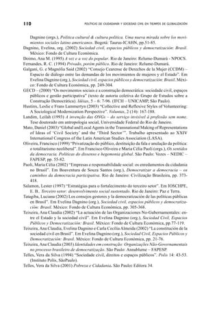 110                                POLÍTICAS DE CIUDADANÍA Y SOCIEDAD CIVIL EN TIEMPOS DE GLOBALIZACIÓN



    Dagnino (orgs.), Política cultural & cultura política. Uma nueva mirada sobre los movi-
    mientos sociales latino americanos. Bogotá: Taurus-ICAHN, pp.51-85.
Dagnino, Evelina, org. (2002) Sociedad civil, espacios públicos y democratización: Brasil.
    México: Fondo de Cultura Económica.
Doimo, Ana M. (1995) A vez e a voz do popular. Rio de Janeiro: Relume-Dumará - NPOCS.
Fernandes, R. C. (1994) Privado, porém público. Rio de Janeiro: Relume-Dumará.
Galgani, G. e Magnólia Said (2002) “Consejo Cearense de Derechos de la Mujer (CCDM) –
    Espacio de diálogo entre las demandas de los movimientos de mujeres y el Estado”. Em
    Evelina Dagnino (org.), Sociedad civil, espacios públicos y democratización: Brasil. Méxi-
    co: Fondo de Cultura Económica, pp. 249-304.
GECD – (2000) “Os movimentos sociais e a construção democrática: sociedade civil, espaços
    públicos e gestão participativa” (texto de autoria coletiva do Grupo de Estudos sobre a
    Construção Democrática). Idéias, 5 – 6: 7-96. (IFCH – UNICAMP, São Paulo).
Hustinx, Leslie e Frans Lammertyn (2003) “Collective and Reflexive Styles of Volunteering:
    A Sociological Modernization Perspective”. Voluntas, 2 (14): 167-188.
Landim, Leilah (1993) A invenção das ONGs – do serviço invisível à profissão sem nome.
    Tese doutorado em antropologia social, Universidade Federal do Rio de Janeiro.
Mato, Daniel (2003) “Global and Local Agents in the Transnational Making of Representations
    of Ideas of ‘Civil Society’ and the ‘Third Sector’”. Trabalho apresentado ao XXIV
    International Congress of the Latin American Studies Association (LASA).
Oliveira, Francisco (1999) “Privatização do público, destituição da fala e anulação da política:
    o totalitarismo neoliberal”. Em Francisco Oliveira e Maria Célia Paoli (orgs.), Os sentidos
    da democracia. Políticas do dissenso e hegemonia global. São Paulo: Vozes – NEDIC –
    FAPESP, pp. 55-82.
Paoli, Maria Célia (2002) “Empresas e responsabilidade social: os enredamentos da cidadania
    no Brasil”. Em Boaventura de Souza Santos (org.), Democratizar a democracia – os
    caminhos da democracia participativa. Rio de Janeiro: Civilização Brasileira, pp. 373-
    418.
Salamon, Lester (1997) “Estratégias para o fortalecimento do terceiro setor”. Em IOSCHPE,
    E. B., Terceiro setor: desenvolvimento social sustentado. Rio de Janeiro: Paz e Terra.
Tatagiba, Luciana (2002) Los consejos gestores y la democratización de las políticas públicas
    en Brasil”. Em Evelina Dagnino (org.), Sociedad civil, espacios públicos y democratiza-
    ción: Brasil. México: Fondo de Cultura Económica, pp. 305-368.
Teixeira, Ana Claudia (2002) “La actuación de las Organizaciones No-Gubernamentales: en-
    tre el Estado y la sociedad civil”. Em Evelina Dagnino (org.), Sociedad Civil, Espacios
    Públicos y Democratización: Brasil. México: Fondo de Cultura Económica, pp.77-119.
Teixeira, Ana Claudia, Evelina Dagnino e Carla Cecília Almeida (2002) “La constitución de la
    sociedad civil en Brasil”. Em Evelina Dagnino (org.), Sociedad Civil, Espacios Públicos y
    Democratización: Brasil. México: Fondo de Cultura Económica, pp. 21-76.
Teixeira, Ana Claudia (2003) Identidades em construção: Organizações Não-Governamentais
    no processo brasileiro de democratização. São Paulo: Annablume – FAPESP.
Telles, Vera da Silva (1994) “Sociedade civil, direitos e espaços públicos”. Polis 14: 43-53.
    (Instituto Polis, SãoPaulo).
Telles, Vera da Silva (2001) Pobreza e Cidadania. São Paulo: Editora 34.
 
