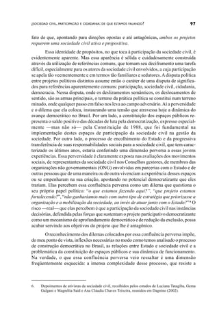 ¿SOCIEDAD CIVIL, PARTICIPACÃO E CIDADANIA: DE QUE ESTAMOS FALANDO?                              97

fato de que, apontando para direções opostas e até antagônicas, ambos os projetos
requerem uma sociedade civil ativa e propositiva.
         Essa identidade de propósitos, no que toca à participação da sociedade civil, é
evidentemente aparente. Mas essa aparência é sólida e cuidadosamente construída
através da utilização de referências comuns, que tornam seu deciframento uma tarefa
difícil, especialmente para os atores da sociedade civil envolvidos, a cuja participação
se apela tão veementemente e em termos tão familiares e sedutores. A disputa política
entre projetos políticos distintos assume então o caráter de uma disputa de significa-
dos para referências aparentemente comuns: participação, sociedade civil, cidadania,
democracia. Nessa disputa, onde os deslizamentos semânticos, os deslocamentos de
sentido, são as armas principais, o terreno da prática política se constitui num terreno
minado, onde qualquer passo em falso nos leva ao campo adversário. Aí a perversidade
e o dilema que ela coloca, instaurando uma tensão que atravessa hoje a dinâmica do
avanço democrático no Brasil. Por um lado, a constituição dos espaços públicos re-
presenta o saldo positivo das décadas de luta pela democratização, expresso especial-
mente —mas não só— pela Constituição de 1988, que foi fundamental na
implementação destes espaços de participação da sociedade civil na gestão da
sociedade. Por outro lado, o processo de encolhimento do Estado e da progressiva
transferência de suas responsabilidades sociais para a sociedade civil, que tem carac-
terizado os últimos anos, estaria conferindo uma dimensão perversa a essas jovens
experiências. Essa perversidade é claramente exposta nas avaliações dos movimentos
sociais, de representantes da sociedade civil nos Conselhos gestores, de membros das
organizações não governamentais (ONG) envolvidas em parcerias com o Estado e de
outras pessoas que de uma maneira ou de outra vivenciam a experiência desses espaços
ou se empenharam na sua criação, apostando no potencial democratizante que eles
trariam. Elas percebem essa confluência perversa como um dilema que questiona o
seu próprio papel político: “o que estamos fazendo aqui?”, “que projeto estamos
fortalecendo?”, “não ganharíamos mais com outro tipo de estratégia que priorizasse a
organização e a mobilização da sociedade, ao invés de atuar junto com o Estado?” 6 O
risco —real— que elas percebem é que a participação da sociedade civil nas instâncias
decisórias, defendida pelas forças que sustentam o projeto participativo democratizante
como um mecanismo de aprofundamento democrático e de redução da exclusão, possa
acabar servindo aos objetivos do projeto que lhe é antagônico.
      O reconhecimento dos dilemas colocados por essa confluência perversa impõe,
do meu ponto de vista, inflexões necessárias no modo como temos analisado o processo
de construção democrática no Brasil, as relações entre Estado e sociedade civil e a
problemática da constituição de espaços públicos e sua dinâmica de funcionamento.
Na verdade, o que essa confluência perversa veio ressaltar é uma dimensão
freqüentemente esquecida: a imensa complexidade desse processo, que resiste a



6.   Depoimentos de ativistas da sociedade civil, recolhidos pelos estudos de Luciana Tatagiba, Gema
     Galgani e Magnólia Said e Ana Cláudia Chaves Teixeira, reunidos em Dagnino (2002).
 