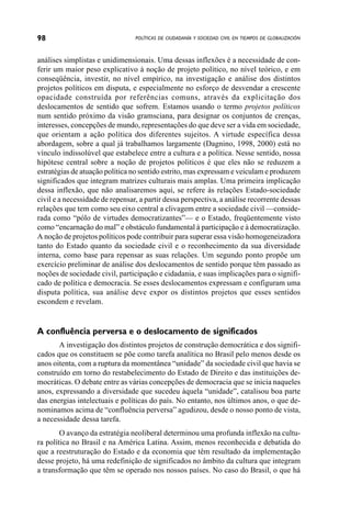 98                               POLÍTICAS DE CIUDADANÍA Y SOCIEDAD CIVIL EN TIEMPOS DE GLOBALIZACIÓN



análises simplistas e unidimensionais. Uma dessas inflexões é a necessidade de con-
ferir um maior peso explicativo à noção de projeto político, no nível teórico, e em
conseqüência, investir, no nível empírico, na investigação e análise dos distintos
projetos políticos em disputa, e especialmente no esforço de desvendar a crescente
opacidade construída por referências comuns, através da explicitação dos
deslocamentos de sentido que sofrem. Estamos usando o termo projetos políticos
num sentido próximo da visão gramsciana, para designar os conjuntos de crenças,
interesses, concepções de mundo, representações do que deve ser a vida em sociedade,
que orientam a ação política dos diferentes sujeitos. A virtude específica dessa
abordagem, sobre a qual já trabalhamos largamente (Dagnino, 1998, 2000) está no
vínculo indissolúvel que estabelece entre a cultura e a política. Nesse sentido, nossa
hipótese central sobre a noção de projetos políticos é que eles não se reduzem a
estratégias de atuação política no sentido estrito, mas expressam e veiculam e produzem
significados que integram matrizes culturais mais amplas. Uma primeira implicação
dessa inflexão, que não analisaremos aqui, se refere às relações Estado-sociedade
civil e a necessidade de repensar, a partir dessa perspectiva, a análise recorrente dessas
relações que tem como seu eixo central a clivagem entre a sociedade civil —conside-
rada como “pólo de virtudes democratizantes”— e o Estado, freqüentemente visto
como “encarnação do mal” e obstáculo fundamental à participação e à democratização.
A noção de projetos políticos pode contribuir para superar essa visão homogeneizadora
tanto do Estado quanto da sociedade civil e o reconhecimento da sua diversidade
interna, como base para repensar as suas relações. Um segundo ponto propõe um
exercício preliminar de análise dos deslocamentos de sentido porque têm passado as
noções de sociedade civil, participação e cidadania, e suas implicações para o signifi-
cado de política e democracia. Se esses deslocamentos expressam e configuram uma
disputa política, sua análise deve expor os distintos projetos que esses sentidos
escondem e revelam.


A confluência perversa e o deslocamento de significados
       A investigação dos distintos projetos de construção democrática e dos signifi-
cados que os constituem se põe como tarefa analítica no Brasil pelo menos desde os
anos oitenta, com a ruptura da momentânea “unidade” da sociedade civil que havia se
construído em torno do restabelecimento do Estado de Direito e das instituições de-
mocráticas. O debate entre as várias concepções de democracia que se inicia naqueles
anos, expressando a diversidade que sucedeu àquela “unidade”, catalisou boa parte
das energias intelectuais e políticas do país. No entanto, nos últimos anos, o que de-
nominamos acima de “confluência perversa” agudizou, desde o nosso ponto de vista,
a necessidade dessa tarefa.
        O avanço da estratégia neoliberal determinou uma profunda inflexão na cultu-
ra política no Brasil e na América Latina. Assim, menos reconhecida e debatida do
que a reestruturação do Estado e da economia que têm resultado da implementação
desse projeto, há uma redefinição de significados no âmbito da cultura que integram
a transformação que têm se operado nos nossos países. No caso do Brasil, o que há
 
