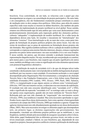 100                             POLÍTICAS DE CIUDADANÍA Y SOCIEDAD CIVIL EN TIEMPOS DE GLOBALIZACIÓN



brasileira. Essa centralidade, de um lado, se relaciona com o papel que elas
desempenharam na origem e na consolidação do projeto participativo. De outro lado,
e em conseqüência, elas são fundamentais exatamente porque constituem os canais
de mediação entre os dois campos ético-políticos. Além disso, para além do cenário
específico onde essas noções se inserem no debate brasileiro, elas também são parte
constitutiva da implementação do projeto neoliberal no nível global. Nesse sentido,
estamos nos diferenciando aqui de uma análise que veria esses deslocamentos como
predominantemente determinados pela imposição global dos elementos político-
culturais “adequados” à implementação do modelo neoliberal. Se a velha teoria da
dependência deixou uma lição, foi ressaltar o mecanismo da “internalização” dos
elementos “externos”. Essa internalização se dá, no mais das vezes, como parte inte-
grante da formulação de projetos políticos próprios dos atores locais. Isso não nos
exime de reconhecer que os graus de autonomia na formulação desses projetos não
são ilimitados. Mas significa também reafirmar o óbvio: a adoção do modelo neoliberal
corresponde a e expressa uma enorme fatia dos interesses, desejos, crenças e aspirações
presentes nos países latino-americanos: nas suas sociedades civis e nos seus Estados.
É nesse sentido, me parece, que devemos entender a produção transnacional das
representações daquelas noções. Ou seja, reconhecendo que essa produção se constitui,
pelo menos para o caso brasileiro, mas suspeito que em parte significativa de outros
casos, também em diálogo com e como re-significação ativa dos elementos oposicionais
com potencial hegemônico alternativo.
       A redefinição da noção de sociedade civil e do que ela designa talvez tenha
constituído o deslocamento mais visível produzido no âmbito da hegemonia do projeto
neoliberal; por isso mesmo o mais estudado. O crescimento acelerado e o novo papel
desempenhado pelas Organizações Não-Governamentais; a emergência do chamado
Terceiro Setor e das Fundações Empresariais, com a forte ênfase numa filantropia
redefinida (Fernandes,1994; Landim, 1993; Alvarez, 1999; Paoli, 2002; Salamon,
1997); e a marginalização (a que alguns autores se referem como “criminalização”
(Oliveira, 1997) dos movimentos sociais, evidenciam esse movimento de redefinição.
O resultado tem sido uma crescente identificação entre “sociedade civil” e ONG,
onde o significado da expressão “sociedade civil” se restringe cada vez mais a desig-
nar apenas essas organizações, quando não em mero sinônimo de “Terceiro Setor”.
Reforçada pelo que tem sido chamado de “onguização” dos movimentos sociais
(Alvarez, 1999), essa tendência é mundial. Mas seria necessário aprofundar os signi-
ficados locais específicos desse deslocamento, bem como apontar a heterogeneidade
constitutiva do campo das ONG (Teixeira, 2000) que tendemos a ignorar. O papel das
agências internacionais tem sido abundantemente apontado na raiz desse deslocamento
(Mato, 2003). Mas seria necessário investigar os diferentes papéis que desempenham
nele, em primeiro lugar, as distintas organizações não governamentais. Seu
desempenho, vinculado aos diferentes projetos políticos que as mobilizam, é, com
freqüência, também afetado pela necessidade de assegurar sua própria sobrevivência.
Além delas, papel fundamental têm os diferentes governos locais, em todos os seus
níveis (municipal, estadual e federal, no caso brasileiro), que, dependendo de seus
respectivos projetos, buscam parceiros confiáveis e temem a politização da interlocução
 