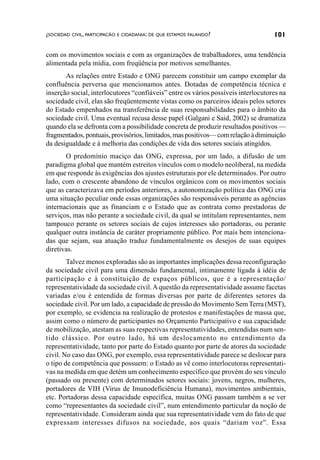 ¿SOCIEDAD CIVIL, PARTICIPACÃO E CIDADANIA: DE QUE ESTAMOS FALANDO?                 101

com os movimentos sociais e com as organizações de trabalhadores, uma tendência
alimentada pela mídia, com freqüência por motivos semelhantes.
       As relações entre Estado e ONG parecem constituir um campo exemplar da
confluência perversa que mencionamos antes. Dotadas de competência técnica e
inserção social, interlocutores “confiáveis” entre os vários possíveis interlocutores na
sociedade civil, elas são freqüentemente vistas como os parceiros ideais pelos setores
do Estado empenhados na transferência de suas responsabilidades para o âmbito da
sociedade civil. Uma eventual recusa desse papel (Galgani e Said, 2002) se dramatiza
quando ela se defronta com a possibilidade concreta de produzir resultados positivos —
fragmentados, pontuais, provisórios, limitados, mas positivos— com relação à diminuição
da desigualdade e à melhoria das condições de vida dos setores sociais atingidos.
       O predomínio maciço das ONG, expressa, por um lado, a difusão de um
paradigma global que mantém estreitos vínculos com o modelo neoliberal, na medida
em que responde às exigências dos ajustes estruturais por ele determinados. Por outro
lado, com o crescente abandono de vínculos orgânicos com os movimentos sociais
que as caracterizava em períodos anteriores, a autonomização política das ONG cria
uma situação peculiar onde essas organizações são responsáveis perante as agências
internacionais que as financiam e o Estado que as contrata como prestadoras de
serviços, mas não perante a sociedade civil, da qual se intitulam representantes, nem
tampouco perante os setores sociais de cujos interesses são portadoras, ou perante
qualquer outra instância de caráter propriamente público. Por mais bem intenciona-
das que sejam, sua atuação traduz fundamentalmente os desejos de suas equipes
diretivas.
        Talvez menos exploradas são as importantes implicações dessa reconfiguração
da sociedade civil para uma dimensão fundamental, intimamente ligada à idéia de
participação e à constituição de espaços públicos, que é a representação/
representatividade da sociedade civil. A questão da representatividade assume facetas
variadas e/ou é entendida de formas diversas por parte de diferentes setores da
sociedade civil. Por um lado, a capacidade de pressão do Movimento Sem Terra (MST),
por exemplo, se evidencia na realização de protestos e manifestações de massa que,
assim como o número de participantes no Orçamento Participativo e sua capacidade
de mobilização, atestam as suas respectivas representatividades, entendidas num sen-
tido clássico. Por outro lado, há um deslocamento no entendimento da
representatividade, tanto por parte do Estado quanto por parte de atores da sociedade
civil. No caso das ONG, por exemplo, essa representatividade parece se deslocar para
o tipo de competência que possuem: o Estado as vê como interlocutoras representati-
vas na medida em que detém um conhecimento específico que provém do seu vínculo
(passado ou presente) com determinados setores sociais: jovens, negros, mulheres,
portadores de VIH (Virus de Imunodeficiência Humana), movimentos ambientais,
etc. Portadoras dessa capacidade específica, muitas ONG passam também a se ver
como “representantes da sociedade civil”, num entendimento particular da noção de
representatividade. Consideram ainda que sua representatividade vem do fato de que
expressam interesses difusos na sociedade, aos quais “dariam voz”. Essa
 