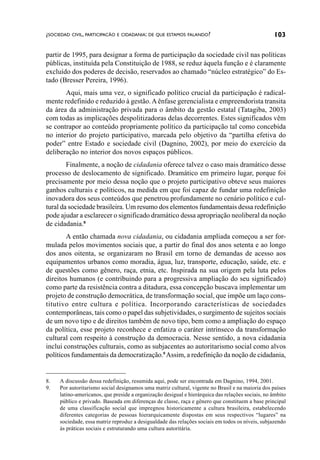 ¿SOCIEDAD CIVIL, PARTICIPACÃO E CIDADANIA: DE QUE ESTAMOS FALANDO?                                103

partir de 1995, para designar a forma de participação da sociedade civil nas políticas
públicas, instituída pela Constituição de 1988, se reduz àquela função e é claramente
excluído dos poderes de decisão, reservados ao chamado “núcleo estratégico” do Es-
tado (Bresser Pereira, 1996).
       Aqui, mais uma vez, o significado político crucial da participação é radical-
mente redefinido e reduzido à gestão. A ênfase gerencialista e empreendorista transita
da área da administração privada para o âmbito da gestão estatal (Tatagiba, 2003)
com todas as implicações despolitizadoras delas decorrentes. Estes significados vêm
se contrapor ao conteúdo propriamente político da participação tal como concebida
no interior do projeto participativo, marcada pelo objetivo da “partilha efetiva do
poder” entre Estado e sociedade civil (Dagnino, 2002), por meio do exercício da
deliberação no interior dos novos espaços públicos.
        Finalmente, a noção de cidadania oferece talvez o caso mais dramático desse
processo de deslocamento de significado. Dramático em primeiro lugar, porque foi
precisamente por meio dessa noção que o projeto participativo obteve seus maiores
ganhos culturais e políticos, na medida em que foi capaz de fundar uma redefinição
inovadora dos seus conteúdos que penetrou profundamente no cenário político e cul-
tural da sociedade brasileira. Um resumo dos elementos fundamentais dessa redefinição
pode ajudar a esclarecer o significado dramático dessa apropriação neoliberal da noção
de cidadania.8
        A então chamada nova cidadania, ou cidadania ampliada começou a ser for-
mulada pelos movimentos sociais que, a partir do final dos anos setenta e ao longo
dos anos oitenta, se organizaram no Brasil em torno de demandas de acesso aos
equipamentos urbanos como moradia, água, luz, transporte, educação, saúde, etc. e
de questões como gênero, raça, etnia, etc. Inspirada na sua origem pela luta pelos
direitos humanos (e contribuindo para a progressiva ampliação do seu significado)
como parte da resistência contra a ditadura, essa concepção buscava implementar um
projeto de construção democrática, de transformação social, que impõe um laço cons-
titutivo entre cultura e política. Incorporando características de sociedades
contemporâneas, tais como o papel das subjetividades, o surgimento de sujeitos sociais
de um novo tipo e de direitos também de novo tipo, bem como a ampliação do espaço
da política, esse projeto reconhece e enfatiza o caráter intrínseco da transformação
cultural com respeito à construção da democracia. Nesse sentido, a nova cidadania
inclui construções culturais, como as subjacentes ao autoritarismo social como alvos
políticos fundamentais da democratização.9 Assim, a redefinição da noção de cidadania,


8.   A discussão dessa redefinição, resumida aqui, pode ser encontrada em Dagnino, 1994, 2001.
9.   Por autoritarismo social designamos uma matriz cultural, vigente no Brasil e na maioria dos países
     latino-americanos, que preside a organização desigual e hierárquica das relações sociais, no âmbito
     público e privado. Baseada em diferenças de classe, raça e gênero que constituem a base principal
     de uma classificação social que impregnou historicamente a cultura brasileira, estabelecendo
     diferentes categorias de pessoas hierarquicamente dispostas em seus respectivos “lugares” na
     sociedade, essa matriz reproduz a desigualdade das relações sociais em todos os níveis, subjazendo
     às práticas sociais e estruturando uma cultura autoritária.
 