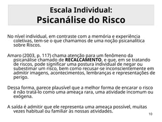 10
Escala Individual:
Psicanálise do Risco
No nível individual, em contraste com a memória e experiência
coletivas, tem-se o que chamamos de uma noção psicanalítica
sobre Riscos.
Amaro (2003, p. 117) chama atenção para um fenômeno da
psicanálise chamado de RECALCAMENTO, e que, em se tratando
de riscos, pode significar uma postura individual de negar ou
subestimar um risco, bem como recusar-se inconscientemente em
admitir imagens, acontecimentos, lembranças e representações de
perigo.
Dessa forma, parece plausível que a melhor forma de encarar o risco
é não tratá-lo como uma ameaça rara, uma atividade incomum ou
exógena.
A saída é admitir que ele representa uma ameaça possível, muitas
vezes habitual ou familiar às nossas atividades.
 