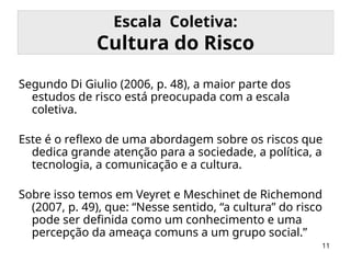 11
Escala Coletiva:
Cultura do Risco
Segundo Di Giulio (2006, p. 48), a maior parte dos
estudos de risco está preocupada com a escala
coletiva.
Este é o reflexo de uma abordagem sobre os riscos que
dedica grande atenção para a sociedade, a política, a
tecnologia, a comunicação e a cultura.
Sobre isso temos em Veyret e Meschinet de Richemond
(2007, p. 49), que: “Nesse sentido, “a cultura” do risco
pode ser definida como um conhecimento e uma
percepção da ameaça comuns a um grupo social.”
 