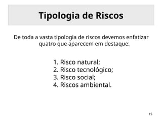 15
Tipologia de Riscos
De toda a vasta tipologia de riscos devemos enfatizar
quatro que aparecem em destaque:
1. Risco natural;
2. Risco tecnológico;
3. Risco social;
4. Riscos ambiental.
 