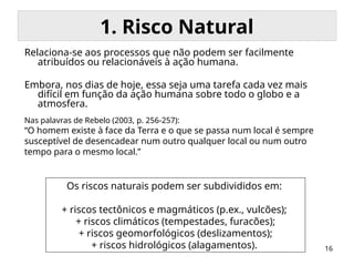16
1. Risco Natural
Relaciona-se aos processos que não podem ser facilmente
atribuídos ou relacionáveis à ação humana.
Embora, nos dias de hoje, essa seja uma tarefa cada vez mais
difícil em função da ação humana sobre todo o globo e a
atmosfera.
Os riscos naturais podem ser subdivididos em:
+ riscos tectônicos e magmáticos (p.ex., vulcões);
+ riscos climáticos (tempestades, furacões);
+ riscos geomorfológicos (deslizamentos);
+ riscos hidrológicos (alagamentos).
Nas palavras de Rebelo (2003, p. 256-257):
“O homem existe à face da Terra e o que se passa num local é sempre
susceptível de desencadear num outro qualquer local ou num outro
tempo para o mesmo local.”
 