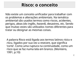 2
Risco: o conceito
A palavra Risco está ligada aos termos latinos risicu e
riscu, ligados por sua vez a resecare, que significa
‘corte’. Como uma ruptura na continuidade, como um
risco que se faz numa tela em branco. (Monteiro,
1991, p.10)
Não existe um conceito unificador para trabalhar com
os problemas e alterações ambientais. Na temática
ambiental são usados termos como riscos, acidentes,
perigos, aleas (do inglês, hazard), desastres, etc. Sendo
que muitas vezes são utilizados nomes diferentes para
tratar ou designar as mesmas coisas.
 
