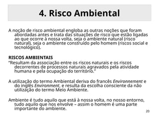 20
4. Risco Ambiental
A noção de risco ambiental engloba as outras noções que foram
abordadas antes e trata das situações de risco que estão ligadas
ao que ocorre à nossa volta, seja o ambiente natural (risco
natural), seja o ambiente construído pelo homem (riscos social e
tecnológico).
RISCOS AMBIENTAIS
“Resultam da associação entre os riscos naturais e os riscos
decorrentes de processos naturais agravados pela atividade
humana e pela ocupação do território.”
A utilização do termo Ambiental deriva do francês Environnement e
do inglês Environment, e resulta da escolha consciente da não
utilização do termo Meio Ambiente.
Ambiente é tudo aquilo que está à nossa volta, no nosso entorno,
tudo aquilo que nos envolve – assim o homem é uma parte
importante do ambiente.
 