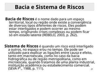21
Bacia e Sistema de Riscos
Bacia de Riscos é o nome dado para um espaço
territorial, local ou região onde existe a convergência
de diversos tipos diferentes de riscos. Eles podem
estar interligados e podem ocorrer ao mesmo
tempo, originando crises complexas ou podem ficar
só em estado latente (REBELO, 2003, p. 262).
Sistema de Riscos é quando um risco está interligado
a outros, no espaço e/ou no tempo. Ele pode ser
utilizado para explicar as ligações entre causa e efeito,
tanto em macroescala, como no caso da bacia
hidrográfica ou de região metropolitana, como em
microescala, quando tratamos de uma planta industrial,
instituição acadêmica ou estabelecimento comercial.
(SEVÁ Fº., 1988, p. 111).
 