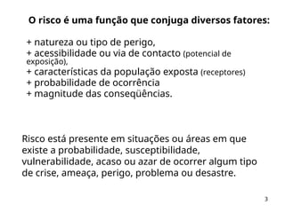 3
O risco é uma função que conjuga diversos fatores:
+ natureza ou tipo de perigo,
+ acessibilidade ou via de contacto (potencial de
exposição),
+ características da população exposta (receptores)
+ probabilidade de ocorrência
+ magnitude das conseqüências.
Risco está presente em situações ou áreas em que
existe a probabilidade, susceptibilidade,
vulnerabilidade, acaso ou azar de ocorrer algum tipo
de crise, ameaça, perigo, problema ou desastre.
 