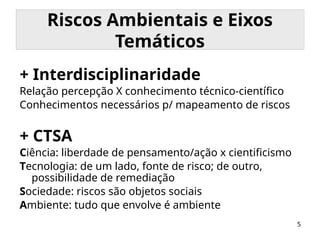 5
Riscos Ambientais e Eixos
Temáticos
+ Interdisciplinaridade
Relação percepção X conhecimento técnico-científico
Conhecimentos necessários p/ mapeamento de riscos
+ CTSA
Ciência: liberdade de pensamento/ação x cientificismo
Tecnologia: de um lado, fonte de risco; de outro,
possibilidade de remediação
Sociedade: riscos são objetos sociais
Ambiente: tudo que envolve é ambiente
 