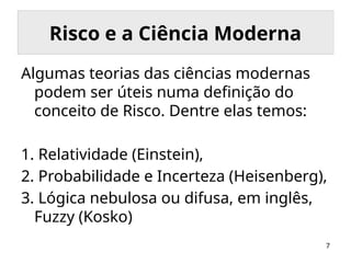 7
Risco e a Ciência Moderna
Algumas teorias das ciências modernas
podem ser úteis numa definição do
conceito de Risco. Dentre elas temos:
1. Relatividade (Einstein),
2. Probabilidade e Incerteza (Heisenberg),
3. Lógica nebulosa ou difusa, em inglês,
Fuzzy (Kosko)
 