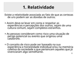 8
1. Relatividade
Existe a relatividade associada ao fato de que as certezas
de uns podem ser as dúvidas de outros.
+ Assim deve-se levar em conta e respeitar as
experiências e percepções dos outros, sejam de uma
cultura comum, sejam completos estranhos.
+ As pessoas consideram como risco uma situação de
perigo potencial ou evento que originou uma
catástrofe.
+ O conceito de risco pode ser baseado na sua
experiência e honestidade individual e/ou na memória
coletiva da sociedade a que pertencem aqueles que já
vivenciaram algo semelhante.
 