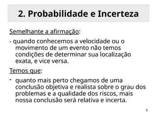 9
2. Probabilidade e Incerteza
Semelhante a afirmação:
- quando conhecemos a velocidade ou o
movimento de um evento não temos
condições de determinar sua localização
exata, e vice versa.
Temos que:
- quanto mais perto chegamos de uma
conclusão objetiva e realista sobre o grau dos
problemas e a qualidade dos riscos, mais
nossa conclusão será relativa e incerta.
 