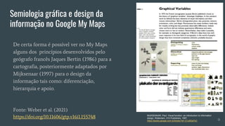 Semiologia gráfica e design da
informação no Google My Maps
De certa forma é possível ver no My Maps
alguns dos princípios desenvolvidos pelo
geógrafo francês Jaques Bertin (1986) para a
cartografia, posteriormente adaptados por
Mijksenaar (1997) para o design da
informação tais como: diferenciação,
hierarquia e apoio.
Fonte: Weber et al. (2021)
https://doi.org/10.11606/gtp.v16i1.155748 MIJKSENAAR, Paul. Visual function: an introduction to information
design. Rotterdam: 010 Publishers, 1997.
https://books.google.com.br/books?id=-j7JcB2al7sC 11
 