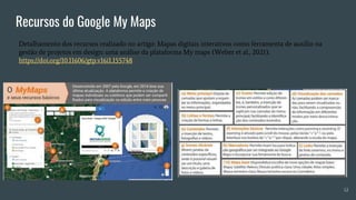 Recursos do Google My Maps
Detalhamento dos recursos realizado no artigo: Mapas digitais interativos como ferramenta de auxílio na
gestão de projetos em design: uma análise da plataforma My maps (Weber et al., 2021).
https://doi.org/10.11606/gtp.v16i1.155748
12
 