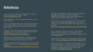 Referências
Archela, R. S.; Théry, H. Orientação metodológica para construção e
leitura de mapas temáticos. Confins, v. 3, 2008.
https://doi.org/10.4000/confins.3483
Bertin, J. A neográfica e o tratamento gráfico da informação. Curitiba:
UFPR, 1986. 273 p.
Cardozo, Á. O Google My Maps como ferramenta na aprendizagem de
uma cartografia dinâmica e interativa no ensino médio das escolas
públicas. Anais do XVIII Encontro Nacional de Geógrafos, São Luiz -
MA, p. 1-8, 2016.
FERREIRA, R. Atlas, Cibercartografia e Neogeografia: uma perspectiva
tecnológica sobre a evolução moderna da ciência geográfica. Revista
IBEROGRAFIAS, n. 12, Ano XII, p. 31-44, 2016.
https://www.researchgate.net/publication/331074383
FREITAS, M. I. C. Da cartografia analógica à neocartografia: nossos
mapas nunca mais serão os mesmos? Revista do Departamento de
Geografia – USP, Volume Especial Cartogeo, p. 23-39, 2014.
Mijksenaar, Paul. Visual function: an introduction to information design.
Rotterdam: 010 Publishers, 1997. https://books.google.com.br/books?id=-
j7JcB2al7sC -
https://ramakertamukti.files.wordpress.com/2008/09/visual_function.pdf
OLIVEAU, S.; GUILMOTO, C. Integrar espaço aos estudos de
população: oportunidades e desafios. In: OJIMA, R.;
MARANDOLA JUNIOR, E. (org.). Mudanças climáticas e as
cidades. São Paulo: Blucher, 2013. (p. 115 – 128)
Pazio, E.; Gomes, M. Cartografia Digital no Ensino de Geografia:
Google Terra e My Maps, contribuições para a formação de
professores. Anais do XII ENANPEGE, Porto Alegre - RS, p. 1561-
1572, 2017.
http://www.enanpege.ggf.br/2017/anais/arquivos/GT%2006/558.pd
f
Silva, C.; Marinho, V.; Santos, Y.; Ferreira, G.; Reis Netto, R.;
Araújo, A.; Dias, R.; Verbicaro, C. A cartografia social e o
mapeamento participativo na análise do espaço geográfico. Belém,
PA: Geodigital, 2021.
Turner, Andrew. Introduction to Neogeography. O’Reilly Media,
2006. 54 p. https://books.google.com.br/books?id=oHgDv4feV-8C
Weber, K. P.; Berlato, L. F.; Gonçalves, B. S.; Figueiredo, L. F. G.
Mapas digitais interativos como ferramenta de auxílio na gestão
de projetos em design: uma análise da plataforma My maps.
Gestão & Tecnologia De Projetos, 16(1), 109-126, 2021.
https://doi.org/10.11606/gtp.v16i1.155748 17
 