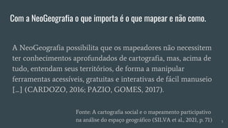 Com a NeoGeografia o que importa é o que mapear e não como.
A NeoGeografia possibilita que os mapeadores não necessitem
ter conhecimentos aprofundados de cartografia, mas, acima de
tudo, entendam seus territórios, de forma a manipular
ferramentas acessíveis, gratuitas e interativas de fácil manuseio
[...] (CARDOZO, 2016; PAZIO, GOMES, 2017).
Fonte: A cartografia social e o mapeamento participativo
na análise do espaço geográfico (SILVA et al., 2021, p. 71) 5
 