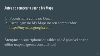 Antes de começar a usar o My Maps
1. Possuir uma conta no Gmail
2. Fazer login no My Maps no seu computador:
https://mymaps.google.com
Atenção: no smartphone ou tablet não é possível criar e
editar mapas, apenas consultá-los!
6
 