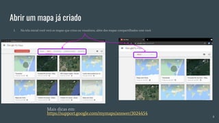 Abrir um mapa já criado
1. Na tela inicial você verá os mapas que criou ou visualizou, além dos mapas compartilhados com você.
Mais dicas em:
https://support.google.com/mymaps/answer/3024454
8
 