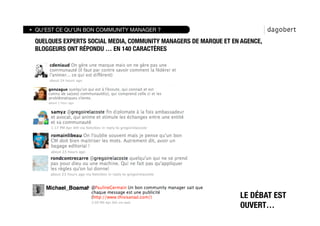 QU’EST CE QU’UN BON COMMUNITY MANAGER ?

QUELQUES EXPERTS SOCIAL MEDIA, COMMUNITY MANAGERS DE MARQUE ET EN AGENCE,
BLOGGEURS ONT RÉPONDU … EN 140 CARACTÈRES




                                                                 LE DÉBAT EST
                                                                 OUVERT…
 