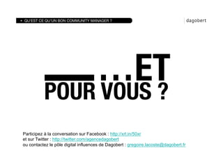 QU’EST CE QU’UN BON COMMUNITY MANAGER ?




                                     …ET
          POUR VOUS ?
Participez à la conversation sur Facebook : http://xrl.in/50xr
et sur Twitter : http://twitter.com/agencedagobert
ou contactez le pôle digital influences de Dagobert : gregoire.lacoste@dagobert.fr
 