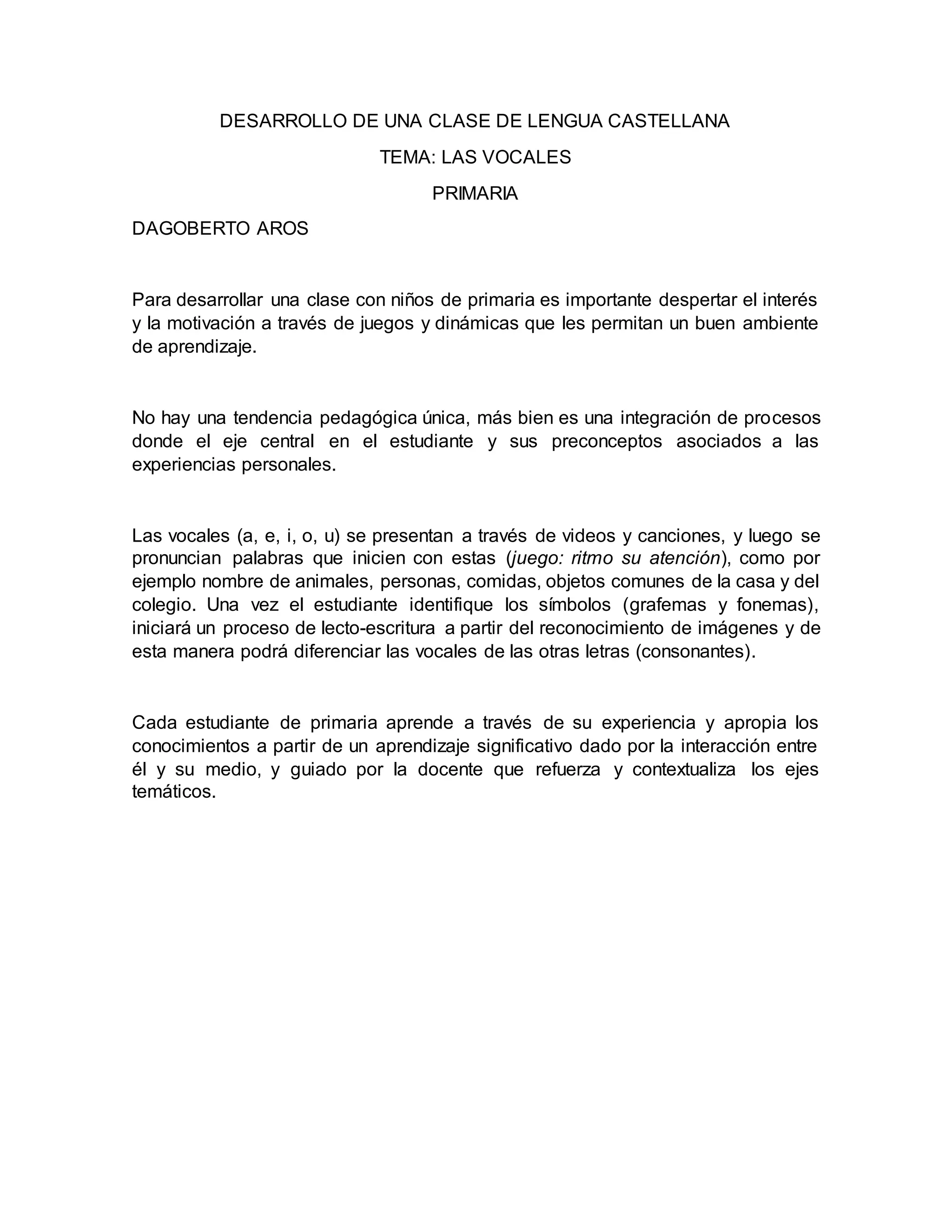 DESARROLLO DE UNA CLASE DE LENGUA CASTELLANA
TEMA: LAS VOCALES
PRIMARIA
DAGOBERTO AROS
Para desarrollar una clase con niños de primaria es importante despertar el interés
y la motivación a través de juegos y dinámicas que les permitan un buen ambiente
de aprendizaje.
No hay una tendencia pedagógica única, más bien es una integración de procesos
donde el eje central en el estudiante y sus preconceptos asociados a las
experiencias personales.
Las vocales (a, e, i, o, u) se presentan a través de videos y canciones, y luego se
pronuncian palabras que inicien con estas (juego: ritmo su atención), como por
ejemplo nombre de animales, personas, comidas, objetos comunes de la casa y del
colegio. Una vez el estudiante identifique los símbolos (grafemas y fonemas),
iniciará un proceso de lecto-escritura a partir del reconocimiento de imágenes y de
esta manera podrá diferenciar las vocales de las otras letras (consonantes).
Cada estudiante de primaria aprende a través de su experiencia y apropia los
conocimientos a partir de un aprendizaje significativo dado por la interacción entre
él y su medio, y guiado por la docente que refuerza y contextualiza los ejes
temáticos.