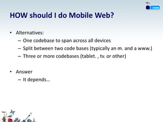 HOW should I do Mobile Web?

• Alternatives:
   – One codebase to span across all devices
   – Split between two code bases (typically an m. and a www.)
   – Three or more codebases (tablet. , tv. or other)

• Answer
   – It depends…
 