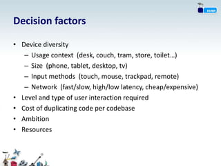 Decision factors

• Device diversity
   – Usage context (desk, couch, tram, store, toilet…)
   – Size (phone, tablet, desktop, tv)
   – Input methods (touch, mouse, trackpad, remote)
   – Network (fast/slow, high/low latency, cheap/expensive)
• Level and type of user interaction required
• Cost of duplicating code per codebase
• Ambition
• Resources
 