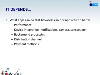 IT DEPENDS…

• What apps can do that browsers can’t or apps can do better:
  – Performance
  – Device integration (notifications, camera, sensors etc)
  – Background processing
  – Distribution channel
  – Payment methods
 