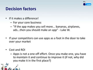 Decision factors
• If it makes a difference!
   – For your core business
   – "If the app makes you sell more... bananas, airplanes,
       ads...then you should make an app” - Luke W.

• If your competitors can use apps as a foot in the door to take
  over your market

• Cost and ROI
   – Apps is not a one-off effort. Once you make one, you have
     to maintain it and continue to improve it (if not, why did
     you make it in the first place?)
 