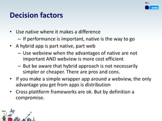 Decision factors
• Use native where it makes a difference
   – If performance is important, native is the way to go
• A hybrid app is part native, part web
   – Use webview when the advantages of native are not
      important AND webview is more cost efficient
   – But be aware that hybrid approach is not necessarily
      simpler or cheaper. There are pros and cons.
• If you make a simple wrapper app around a webview, the only
  advantage you get from apps is distribution
• Cross plattform frameworks are ok. But by definition a
  compromise.
 