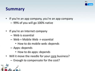Summary
• If you’re an app company, you’re an app company
   – 99% of you will go 100% native

• If you’re an Internet company
   – Web is essential
   – Web = Mobile Web -> essential
       • How to do mobile web: depends
   – Apps: depends
       • How to do apps: depends
• Will it move the needle for your core business?
   – Enough to compensate for the cost?
 