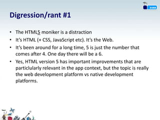 Digression/rant #1

• The HTML5 moniker is a distraction
• It’s HTML (+ CSS, JavaScript etc). It’s the Web.
• It’s been around for a long time, 5 is just the number that
  comes after 4. One day there will be a 6.
• Yes, HTML version 5 has important improvements that are
  particlularly relevant in the app context, but the topic is really
  the web development platform vs native development
  platforms.
 