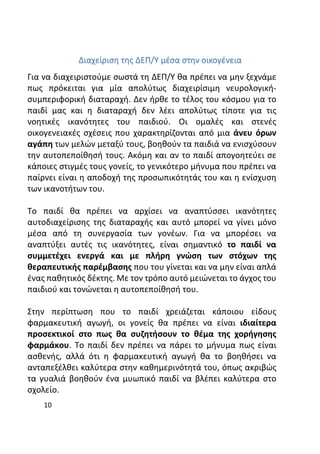 10
Διαχείριση της ΔΕΠ/Υ μέσα στην οικογένεια
Για να διαχειριστούμε σωστά τη ΔΕΠ/Υ θα πρέπει να μην ξεχνάμε
πως πρόκειται για μία απολύτως διαχειρίσιμη νευρολογική-
συμπεριφορική διαταραχή. Δεν ήρθε το τέλος του κόσμου για το
παιδί μας και η διαταραχή δεν λέει απολύτως τίποτε για τις
νοητικές ικανότητες του παιδιού. Οι ομαλές και στενές
οικογενειακές σχέσεις που χαρακτηρίζονται από μια άνευ όρων
αγάπη των μελών μεταξύ τους, βοηθούν τα παιδιά να ενισχύσουν
την αυτοπεποίθησή τους. Ακόμη και αν το παιδί απογοητεύει σε
κάποιες στιγμές τους γονείς, το γενικότερο μήνυμα που πρέπει να
παίρνει είναι η αποδοχή της προσωπικότητάς του και η ενίσχυση
των ικανοτήτων του.
Το παιδί θα πρέπει να αρχίσει να αναπτύσσει ικανότητες
αυτοδιαχείρισης της διαταραχής και αυτό μπορεί να γίνει μόνο
μέσα από τη συνεργασία των γονέων. Για να μπορέσει να
αναπτύξει αυτές τις ικανότητες, είναι σημαντικό το παιδί να
συμμετέχει ενεργά και με πλήρη γνώση των στόχων της
θεραπευτικής παρέμβασης που του γίνεται και να μην είναι απλά
ένας παθητικός δέκτης. Με τον τρόπο αυτό μειώνεται το άγχος του
παιδιού και τονώνεται η αυτοπεποίθησή του.
Στην περίπτωση που το παιδί χρειάζεται κάποιου είδους
φαρμακευτική αγωγή, οι γονείς θα πρέπει να είναι ιδιαίτερα
προσεκτικοί στο πως θα συζητήσουν το θέμα της χορήγησης
φαρμάκου. Το παιδί δεν πρέπει να πάρει το μήνυμα πως είναι
ασθενής, αλλά ότι η φαρμακευτική αγωγή θα το βοηθήσει να
ανταπεξέλθει καλύτερα στην καθημερινότητά του, όπως ακριβώς
τα γυαλιά βοηθούν ένα μυωπικό παιδί να βλέπει καλύτερα στο
σχολείο.
 