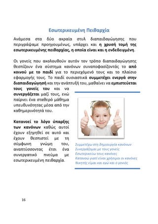 16
Εσωτερικευμένη Πειθαρχία
Ανάμεσα στα δύο ακραία στυλ διαπαιδαγώγησης που
περιγράψαμε προηγουμένως, υπάρχει και η χρυσή τομή της
εσωτερικευμένης πειθαρχίας, η οποία είναι και η ενδεδειγμένη.
Οι γονείς που ακολουθούν αυτόν τον τρόπο διαπαιδαγώγησης
θεσπίζουν ένα σύστημα κανόνων συναποφασίζοντάς το από
κοινού με το παιδί για το περιεχόμενό τους και το πλαίσιο
εφαρμογής τους. Το παιδί ουσιαστικά συμμετέχει ενεργά στην
διαπαιδαγώγησή και την ανάπτυξή του, μαθαίνει να εμπιστεύεται
τους γονείς του και να
συνεργάζεται μαζί τους, ενώ
παίρνει ένα σταθερό μάθημα
υπευθυνότητας μέσα από την
καθημερινότητά του.
Κατανοεί το λόγο ύπαρξης
των κανόνων καθώς αυτοί
έχουν εξηγηθεί σε αυτό και
έχουν θεσπιστεί με τη
σύμφωνη γνώμη του,
αναπτύσσοντας έτσι ένα
συνεργατικό πνεύμα με
εσωτερικευμένη πειθαρχία.
Συμμετέχω στη δημιουργία κανόνων
Συνεργάζομαι με τους γονείς
Εσωτερικεύω τους κανόνες
Κατανοώ γιατί είναι χρήσιμοι οι κανόνες
Νικητής είμαι και εγώ και ο γονιός
 